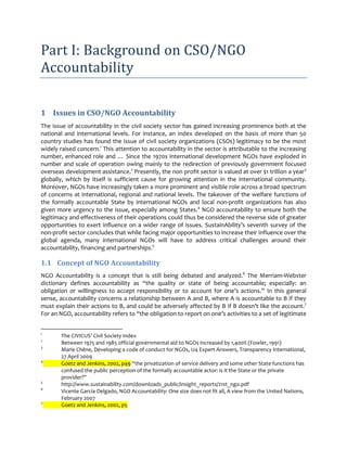 Part I: Background on CSO/NGO
Accountability

1 Issues in CSO/NGO Accountability
The issue of accountability in the civil society sector has gained increasing prominence both at the
national and international levels. For instance, an index developed on the basis of more than 50
country studies has found the issue of civil society organizations (CSOs) legitimacy to be the most
widely raised concern.1 This attention to accountability in the sector is attributable to the increasing
number, enhanced role and … Since the 1970s international development NGOs have exploded in
number and scale of operation owing mainly to the redirection of previously government focused
overseas development assistance.2 Presently, the non profit sector is valued at over $1 trillion a year3
globally, which by itself is sufficient cause for growing attention in the international community.
Moreover, NGOs have increasingly taken a more prominent and visible role across a broad spectrum
of concerns at international, regional and national levels. The takeover of the welfare functions of
the formally accountable State by international NGOs and local non-profit organizations has also
given more urgency to the issue, especially among States.4 NGO accountability to ensure both the
legitimacy and effectiveness of their operations could thus be considered the reverse side of greater
opportunities to exert influence on a wider range of issues. SustainAbility’s seventh survey of the
non-profit sector concludes that while facing major opportunities to increase their influence over the
global agenda, many international NGOs will have to address critical challenges around their
accountability, financing and partnerships.5

1.1 Concept of NGO Accountability
NGO Accountability is a concept that is still being debated and analyzed.6 The Merriam-Webster
dictionary defines accountability as “the quality or state of being accountable; especially: an
obligation or willingness to accept responsibility or to account for one’s actions.” In this general
sense, accountability concerns a relationship between A and B, where A is accountable to B if they
must explain their actions to B, and could be adversely affected by B if B doesn’t like the account.7
For an NGO, accountability refers to “the obligation to report on one’s activities to a set of legitimate


1
        The CIVICUS’ Civil Society Index
2
        Between 1975 and 1985 official governmental aid to NGOs increased by 1,400% (Fowler, 1991)
3
        Marie Chêne, Developing a code of conduct for NGOs, U4 Expert Answers, Transparency International,
        27 April 2009
4
        Goetz and Jenkins, 2002, p49 “the privatization of service delivery and some other State functions has
        confused the public perception of the formally accountable actor: is it the State or the private
        provider?”
5
        http://www.sustainability.com/downloads_public/insight_reports/21st_ngo.pdf
6
        Vicente García-Delgado, NGO Accountability: One size does not fit all, A view from the United Nations,
        February 2007
7
        Goetz and Jenkins, 2002, p5
 