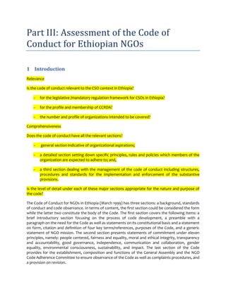Part III: Assessment of the Code of
Conduct for Ethiopian NGOs

1 Introduction
Relevance

Is the code of conduct relevant to the CSO context in Ethiopia?

       for the legislative /mandatory regulation framework for CSOs in Ethiopia?

       for the profile and membership of CCRDA?

       the number and profile of organizations intended to be covered?

Comprehensiveness

Does the code of conduct have all the relevant sections?

        general section indicative of organizational aspirations;

       a detailed section setting down specific principles, rules and policies which members of the
       organization are expected to adhere to; and,

       a third section dealing with the management of the code of conduct including structures,
       procedures and standards for the implementation and enforcement of the substantive
       provisions.

Is the level of detail under each of these major sections appropriate for the nature and purpose of
the code?

The Code of Conduct for NGOs in Ethiopia (March 1999) has three sections: a background, standards
of conduct and code observance. In terms of content, the first section could be considered the form
while the latter two constitute the body of the Code. The first section covers the following items: a
brief introductory section focusing on the process of code development, a preamble with a
paragraph on the need for the Code as well as statements on its constitutional basis and a statement
on form, citation and definition of four key terms/references, purposes of the Code, and a generic
statement of NGO mission. The second section presents statements of commitment under eleven
principles, namely: people centered, fairness and equality, moral and ethical integrity, transparency
and accountability, good governance, independence, communication and collaboration, gender
equality, environmental consciousness, sustainability, and impact. The last section of the Code
provides for the establishment, composition and functions of the General Assembly and the NGO
Code Adherence Committee to ensure observance of the Code as well as complaints procedures, and
a provision on revision.
 