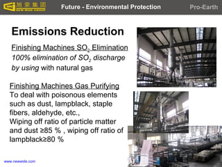 www.newwide.com
Emissions Reduction
Finishing Machines SO2 Elimination
100% elimination of SO2 discharge
by using with natural gas
Finishing Machines Gas Purifying
To deal with poisonous elements
such as dust, lampblack, staple
fibers, aldehyde, etc.,
Wiping off ratio of particle matter
and dust ≥85 ％ , wiping off ratio of
lampblack≥80 ％
Future - Environmental Protection Pro-Earth
 