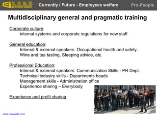 www.newwide.com
Multidisciplinary general and pragmatic training
Corporate culture:
internal systems and corporate regulations for new staff.
General education:
Internal & external speakers: Occupational health and safety,
Wine and tea tasting, Sleeping advice, etc.
Professional Education:
Internal & external speakers: Communication Skills - PR Dept.
Technical industry skills - Departments heads
Management skills - Administration office
Experience sharing – Everybody
Experience and profit sharing
Pro-PeopleCurrently / Future - Employees welfare
 