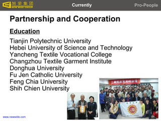 www.newwide.com
Partnership and Cooperation
Education
Tianjin Polytechnic University
Hebei University of Science and Technology
Yancheng Textile Vocational College
Changzhou Textile Garment Institute
Donghua University
Fu Jen Catholic University
Feng Chia University
Shih Chien University
Pro-PeopleCurrently
 