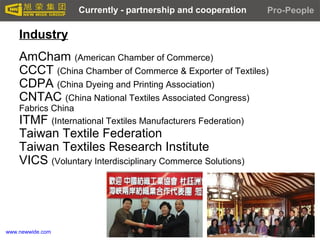 www.newwide.com
Industry
AmCham (American Chamber of Commerce)
CCCT (China Chamber of Commerce & Exporter of Textiles)
CDPA (China Dyeing and Printing Association)
CNTAC (China National Textiles Associated Congress)
Fabrics China
ITMF (International Textiles Manufacturers Federation)
Taiwan Textile Federation
Taiwan Textiles Research Institute
VICS (Voluntary Interdisciplinary Commerce Solutions)
Pro-PeopleCurrently - partnership and cooperation
 