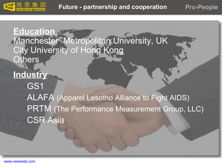 www.newwide.com
Industry
-GS1
-ALAFA (Apparel Lesotho Alliance to Fight AIDS)
-PRTM (The Performance Measurement Group, LLC)
-CSR Asia
Future - partnership and cooperation
Education
Manchester Metropolitan University, UK
City University of Hong Kong
Others
Pro-People
 