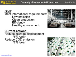 www.newwide.com
Goal:
Meet international requirements:
Low emission
Clean production
Efficiency
Healthy environment.
Current actions:
Reduce sewage displacement
15% /year
Reduce COD emission
12% /year
Currently - Environmental Protection Pro-Earth
 
