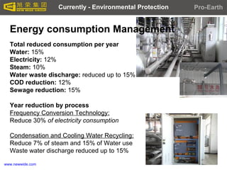www.newwide.com
Energy consumption Management
Total reduced consumption per year
Water: 15%
Electricity: 12%
Steam: 10%
Water waste discharge: reduced up to 15%
COD reduction: 12%
Sewage reduction: 15%
Year reduction by process
Frequency Conversion Technology:
Reduce 30% of electricity consumption
Condensation and Cooling Water Recycling:
Reduce 7% of steam and 15% of Water use
Waste water discharge reduced up to 15%
Currently - Environmental Protection Pro-Earth
 