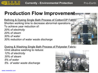 www.newwide.com
Production Flow Improvement
Refining & Dyeing Single Bath Process of Cotton/OP Fabric:
Shorten working time to decrease abnormal operations
To achieve year reduction of:
20% of electricity
20% of steam
30% of water
30% reduction of water waste discharge
Dyeing & Washing Single Bath Process of Polyester Fabric:
Omit alkaline washing to reduce:
12% of electricity
30% of steam
5% of water
5% of water waste discharge
Currently - Environmental Protection Pro-Earth
 