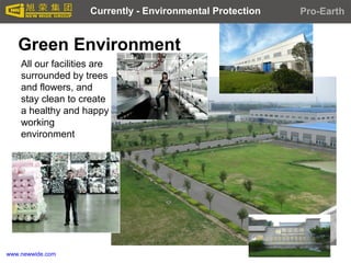 www.newwide.com
Green Environment
Currently - Environmental Protection Pro-Earth
All our facilities are
surrounded by trees
and flowers, and
stay clean to create
a healthy and happy
working
environment
 