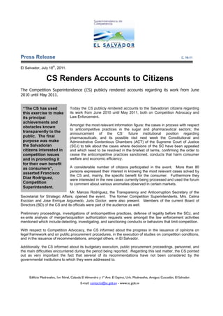 Press Release                                                                                                          C. 16-11

                      th
El Salvador, July 18 , 2011.


                 CS Renders Accounts to Citizens
The Competition Superintendence (CS) publicly rendered accounts regarding its work from June
2010 until May 2011.


 “The CS has used                  Today the CS publicly rendered accounts to the Salvadoran citizens regarding
 this exercise to make             its work from June 2010 until May 2011, both on Competition Advocacy and
 its principal                     Law Enforcement.
 achievements and
                                   Amongst the most relevant information figure: the cases in process with respect
 obstacles known
                                   to anticompetitive practices in the sugar and pharmaceutical sectors; the
 transparently to the              announcement of the CS´ future institutional position regarding
                                                          he
 public. The final                 pharmaceuticals; and its possible visit next week the Constitutional and
                                                                        visit
 purpose was make                  Administrative Contentious Chambers (ACT) of the Supreme Court of Justice
 the Salvadoran                    (SCJ) to talk about the cases where decisions of the SC have been appealed
 citizens interested in            and which need to be resolved in the briefest of terms, confirming the order to
                                                                                                          o
 competition issues                cease the anticompetitive practices sanctioned, conducts that harm consumer
 and in promoting it               welfare and economic efficiency.
 for their own benefit
 as consumers”,                    A considerable number of citizens participated in the event. More than 80
                                   persons expressed their interest in knowing the most relev
                                                                                         relevant cases solved by
 asserted Francisco
                                   the CS and mainly, the specific benefit for the consumer. Furthermore they
                                           and,
 Diaz Rodriguez,                   were interested in the new cases currently being processed and used the forum
 Competition                       to comment about various anomalies observed in certain markets.
 Superintendent.
                               Mr. Marcos Rodríguez, the Transparency and Anticorruption Secretary of the
Secretariat for Strategic Affairs, opened the event. The former Competition Superintendents, Mrs. Celina
Escolan and Jose Enrique Argumedo, Juris Doctor, were also present. Members of the current Board of
                             Argumedo                                                    cu
Directors (BD) of the CS and its officials were part of the audience as well.

Preliminary proceedings, investigations of anticompetitive practices, defense of legality before the SCJ, and
                                                                    ,
ex-ante analysis of merger/acquisition authorization requests were amongst the law enforcement activities
   ante
mentioned which include detecting, investigating, and sanctioning conducts or behaviors that limit competition.
                                                                                                   competiti

With respect to Competition Advocacy, the CS informed about the progress in the issuance of opinions on
                              dvocacy,
legal framework and on public procurement procedures, in the execution of studies on competition conditions,
and in the issuance of recommendations, amongst others, in El Salvador.
                       recommendation

Additionally, the CS informed about its budgetary execution, public procurement proceedings, personnel, and
the main difficulties encountered during the period being reported. Regarding this last matter, the CS pointed
out as very important the fact that several of its recommendations have not been considered by the
governmental institutions to which they were addressed to.



     Edificio Madreselva, 1er Nivel, Calzada El Almendro y 1ª Ave. El Espino, Urb. Madreselva, Antiguo Cuscatlán, El Salvador.
                                           E-mail: contacto@sc.gob.sv - www.sc.gob.sv
 