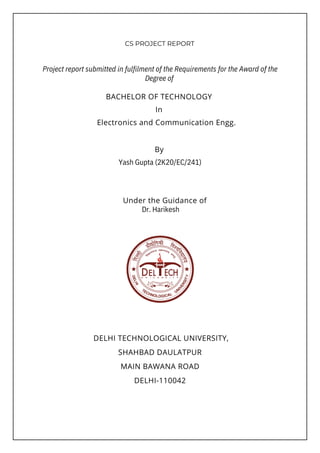 By
Under the Guidance of
BACHELOR OF TECHNOLOGY
In
Electronics and Communication Engg.
DELHI TECHNOLOGICAL UNIVERSITY,

SHAHBAD DAULATPUR
MAIN BAWANA ROAD
DELHI-110042
Project report submitted in fulfilment of the Requirements for the Award of the
Degree of
Dr. Harikesh
Yash Gupta (2K20/EC/241)
CS PROJECT REPORT
 