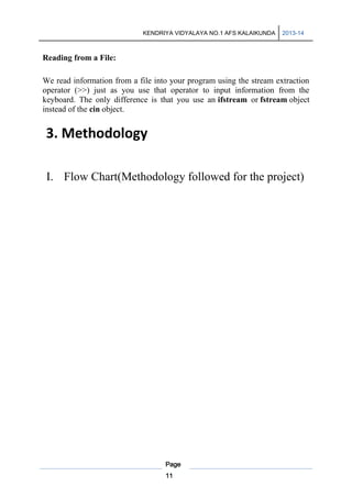 KENDRIYA VIDYALAYA NO.1 AFS KALAIKUNDA

2013-14

Reading from a File:
We read information from a file into your program using the stream extraction
operator (>>) just as you use that operator to input information from the
keyboard. The only difference is that you use an ifstream or fstream object
instead of the cin object.

3. Methodology
I. Flow Chart(Methodology followed for the project)

Page
11

 