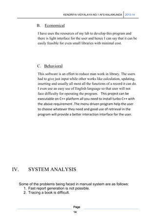 KENDRIYA VIDYALAYA NO.1 AFS KALAIKUNDA

2013-14

B. Economical
I have uses the resources of my lab to develop this program and
there is light interface for the user and hence I can say that it can be
easily feasible for even small libraries with minimal cost.

C. Behavioral
This software is an effort to reduce man work in library. The users
had to give just input while other works like calculation, updating,
inserting and usually all most all the functions of a record it can do.
I even use an easy use of English language so that user will not
face difficulty for operating the program. This project can be
executable on C++ platform all you need to install turbo C++ with
the above requirement .The menu driven program help the user
to choose whatever they need and good use of retrieval in the
program will provide a better interaction interface for the user.

IV.

SYSTEM ANALYSIS

Some of the problems being faced in manual system are as follows:
1. Fast report generation is not possible.
2. Tracing a book is difficult.

Page
14

 