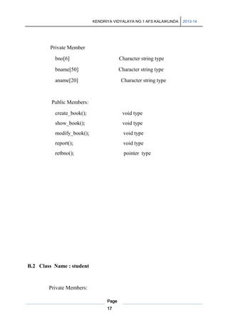 KENDRIYA VIDYALAYA NO.1 AFS KALAIKUNDA

Private Member
bno[6]

Character string type

bname[50]

Character string type

aname[20]

Character string type

Public Members:
create_book();

void type

show_book();

void type

modify_book();

void type

report();

void type

retbno();

pointer type

B.2 Class Name : student

Private Members:
Page
17

2013-14

 