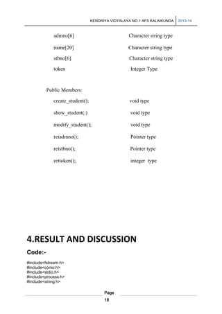 KENDRIYA VIDYALAYA NO.1 AFS KALAIKUNDA

admno[6]

Character string type

name[20]

Character string type

stbno[6]

Character string type

token

Integer Type

Public Members:
create_student();

void type

show_student(;)

void type

modify_student();

void type

retadmno();

Pointer type

retstbno();

Pointer type

rettoken();

integer type

4.RESULT AND DISCUSSION
Code:#include<fstream.h>
#include<conio.h>
#include<stdio.h>
#include<process.h>
#include<string.h>
Page
18

2013-14

 