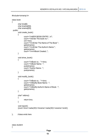 KENDRIYA VIDYALAYA NO.1 AFS KALAIKUNDA

#include<iomanip.h>
class book
{
char bno[6];
char bname[50];
char aname[20];
public:
void create_book()
{
cout<<"nNEW BOOK ENTRY...n";
cout<<"nEnter The book no.";
cin>>bno;
cout<<"nnEnter The Name of The Book ";
gets(bname);
cout<<"nnEnter The Author's Name ";
gets(aname);
cout<<"nnnBook Created..";
}
void show_book()
{
cout<<"nBook no. : "<<bno;
cout<<"nBook Name : ";
puts(bname);
cout<<"Author Name : ";
puts(aname);
}
void modify_book()
{
cout<<"nBook no. : "<<bno;
cout<<"nModify Book Name : ";
gets(bname);
cout<<"nModify Author's Name of Book : ";
gets(aname);
}
char* retbno()
{
return bno;
}
void report()
{cout<<bno<<setw(30)<<bname<<setw(30)<<aname<<endl;}

};

//class ends here

class student
{
Page
19

2013-14

 