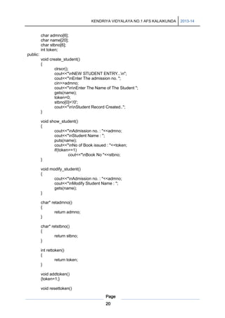 KENDRIYA VIDYALAYA NO.1 AFS KALAIKUNDA

char admno[6];
char name[20];
char stbno[6];
int token;
public:
void create_student()
{
clrscr();
cout<<"nNEW STUDENT ENTRY...n";
cout<<"nEnter The admission no. ";
cin>>admno;
cout<<"nnEnter The Name of The Student ";
gets(name);
token=0;
stbno[0]='/0';
cout<<"nnStudent Record Created..";
}
void show_student()
{
cout<<"nAdmission no. : "<<admno;
cout<<"nStudent Name : ";
puts(name);
cout<<"nNo of Book issued : "<<token;
if(token==1)
cout<<"nBook No "<<stbno;
}
void modify_student()
{
cout<<"nAdmission no. : "<<admno;
cout<<"nModify Student Name : ";
gets(name);
}
char* retadmno()
{
return admno;
}
char* retstbno()
{
return stbno;
}
int rettoken()
{
return token;
}
void addtoken()
{token=1;}
void resettoken()
Page
20

2013-14

 