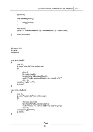 KENDRIYA VIDYALAYA NO.1 AFS KALAIKUNDA

{token=0;}
void getstbno(char t[])
{
strcpy(stbno,t);
}
void report()
{cout<<"t"<<admno<<setw(20)<<name<<setw(10)<<token<<endl;}
};

//class ends here

fstream fp,fp1;
book bk;
student st;

void write_book()
{
char ch;
fp.open("book.dat",ios::out|ios::app);
do
{
clrscr();
bk.create_book();
fp.write((char*)&bk,sizeof(book));
cout<<"nnDo you want to add more record..(y/n?)";
cin>>ch;
}while(ch=='y'||ch=='Y');
fp.close();
}
void write_student()
{
char ch;
fp.open("student.dat",ios::out|ios::app);
do
{
st.create_student();
fp.write((char*)&st,sizeof(student));
cout<<"nndo you want to add more record..(y/n?)";
cin>>ch;
}while(ch=='y'||ch=='Y');
fp.close();
}

Page
21

2013-14

 