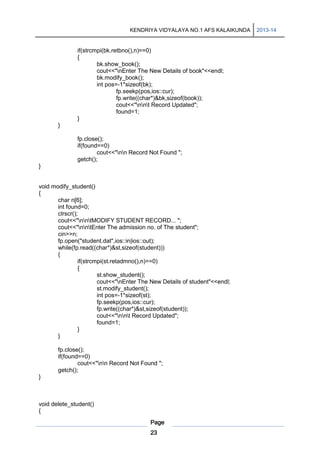 KENDRIYA VIDYALAYA NO.1 AFS KALAIKUNDA

if(strcmpi(bk.retbno(),n)==0)
{
bk.show_book();
cout<<"nEnter The New Details of book"<<endl;
bk.modify_book();
int pos=-1*sizeof(bk);
fp.seekp(pos,ios::cur);
fp.write((char*)&bk,sizeof(book));
cout<<"nnt Record Updated";
found=1;
}
}
fp.close();
if(found==0)
cout<<"nn Record Not Found ";
getch();
}

void modify_student()
{
char n[6];
int found=0;
clrscr();
cout<<"nntMODIFY STUDENT RECORD... ";
cout<<"nntEnter The admission no. of The student";
cin>>n;
fp.open("student.dat",ios::in|ios::out);
while(fp.read((char*)&st,sizeof(student)))
{
if(strcmpi(st.retadmno(),n)==0)
{
st.show_student();
cout<<"nEnter The New Details of student"<<endl;
st.modify_student();
int pos=-1*sizeof(st);
fp.seekp(pos,ios::cur);
fp.write((char*)&st,sizeof(student));
cout<<"nnt Record Updated";
found=1;
}
}
fp.close();
if(found==0)
cout<<"nn Record Not Found ";
getch();
}

void delete_student()
{
Page
23

2013-14

 