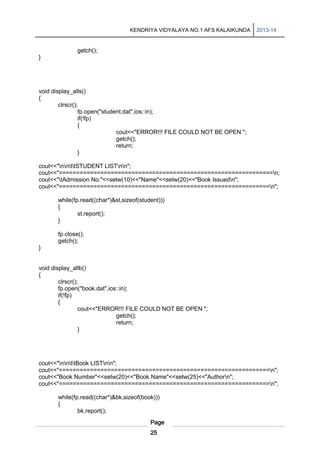 KENDRIYA VIDYALAYA NO.1 AFS KALAIKUNDA

2013-14

getch();
}

void display_alls()
{
clrscr();
fp.open("student.dat",ios::in);
if(!fp)
{
cout<<"ERROR!!! FILE COULD NOT BE OPEN ";
getch();
return;
}
cout<<"nnttSTUDENT LISTnn";
cout<<"==============================================================n;
cout<<"tAdmission No."<<setw(10)<<"Name"<<setw(20)<<"Book Issuedn";
cout<<"=============================================================n";
while(fp.read((char*)&st,sizeof(student)))
{
st.report();
}
fp.close();
getch();
}

void display_allb()
{
clrscr();
fp.open("book.dat",ios::in);
if(!fp)
{
cout<<"ERROR!!! FILE COULD NOT BE OPEN ";
getch();
return;
}

cout<<"nnttBook LISTnn";
cout<<"=============================================================n";
cout<<"Book Number"<<setw(20)<<"Book Name"<<setw(25)<<"Authorn";
cout<<"=============================================================n";
while(fp.read((char*)&bk,sizeof(book)))
{
bk.report();
Page
25

 