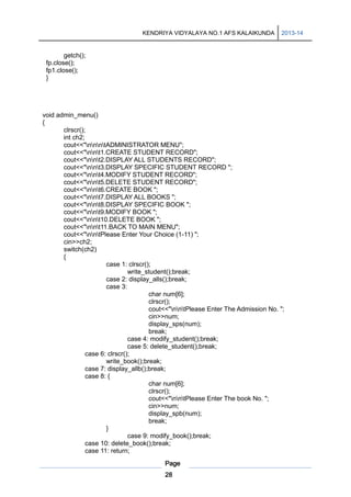 KENDRIYA VIDYALAYA NO.1 AFS KALAIKUNDA

2013-14

getch();
fp.close();
fp1.close();
}

void admin_menu()
{
clrscr();
int ch2;
cout<<"nnntADMINISTRATOR MENU";
cout<<"nnt1.CREATE STUDENT RECORD";
cout<<"nnt2.DISPLAY ALL STUDENTS RECORD";
cout<<"nnt3.DISPLAY SPECIFIC STUDENT RECORD ";
cout<<"nnt4.MODIFY STUDENT RECORD";
cout<<"nnt5.DELETE STUDENT RECORD";
cout<<"nnt6.CREATE BOOK ";
cout<<"nnt7.DISPLAY ALL BOOKS ";
cout<<"nnt8.DISPLAY SPECIFIC BOOK ";
cout<<"nnt9.MODIFY BOOK ";
cout<<"nnt10.DELETE BOOK ";
cout<<"nnt11.BACK TO MAIN MENU";
cout<<"nntPlease Enter Your Choice (1-11) ";
cin>>ch2;
switch(ch2)
{
case 1: clrscr();
write_student();break;
case 2: display_alls();break;
case 3:
char num[6];
clrscr();
cout<<"nntPlease Enter The Admission No. ";
cin>>num;
display_sps(num);
break;
case 4: modify_student();break;
case 5: delete_student();break;
case 6: clrscr();
write_book();break;
case 7: display_allb();break;
case 8: {
char num[6];
clrscr();
cout<<"nntPlease Enter The book No. ";
cin>>num;
display_spb(num);
break;
}
case 9: modify_book();break;
case 10: delete_book();break;
case 11: return;
Page
28

 