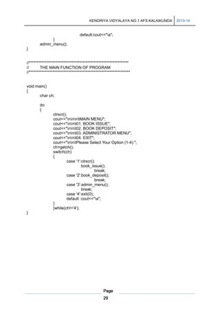 KENDRIYA VIDYALAYA NO.1 AFS KALAIKUNDA

default:cout<<"a";
}
admin_menu();
}

//***************************************************************
//
THE MAIN FUNCTION OF PROGRAM
//****************************************************************

void main()
{
char ch;
do
{
clrscr();
cout<<"nnntMAIN MENU";
cout<<"nnt01. BOOK ISSUE";
cout<<"nnt02. BOOK DEPOSIT";
cout<<"nnt03. ADMINISTRATOR MENU";
cout<<"nnt04. EXIT";
cout<<"nntPlease Select Your Option (1-4) ";
ch=getch();
switch(ch)
{
case '1':clrscr();
book_issue();
break;
case '2':book_deposit();
break;
case '3':admin_menu();
break;
case '4':exit(0);
default :cout<<"a";
}
}while(ch!='4');
}

Page
29

2013-14

 