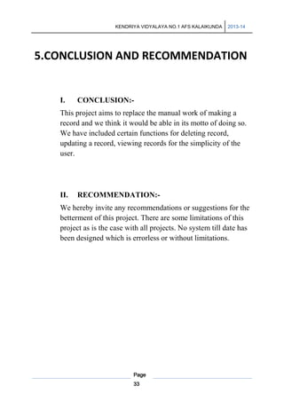 KENDRIYA VIDYALAYA NO.1 AFS KALAIKUNDA

2013-14

5.CONCLUSION AND RECOMMENDATION

I.

CONCLUSION:-

This project aims to replace the manual work of making a
record and we think it would be able in its motto of doing so.
We have included certain functions for deleting record,
updating a record, viewing records for the simplicity of the
user.

II.

RECOMMENDATION:-

We hereby invite any recommendations or suggestions for the
betterment of this project. There are some limitations of this
project as is the case with all projects. No system till date has
been designed which is errorless or without limitations.

Page
33

 