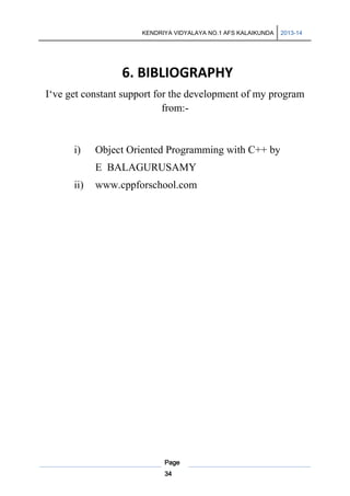 KENDRIYA VIDYALAYA NO.1 AFS KALAIKUNDA

2013-14

6. BIBLIOGRAPHY
I‘ve get constant support for the development of my program
from:-

i)

Object Oriented Programming with C++ by
E BALAGURUSAMY

ii)

www.cppforschool.com

Page
34

 