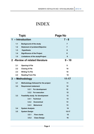 KENDRIYA VIDYALAYA NO.1 AFS KALAIKUNDA

INDEX
Topic

Page No

1 – Introduction

7-8

1.1

Background of the study

7

1.2

Statement of problem/Objective

7

1.3

Hypothesis

8

1.4

Significance of the Project

8

1.5

Limitations of the study/Project

8

2 -Review of related literature

9 - 10

2.1

Opening A File

9

2.2

Closing A File

10

2.3

Writing To File

10

2.4

Reading From File

10

3 – Methodology

11-17

3.1

Methodology followed for the project

11

3.2

Requirement statement

12

3.2.1

12

3.2.2
3.3

For development
For execution

12

Feasibility study for development

13

3.4.1

Technical

13

3.4.2

Economical

13

3.4.3

Behavioral

13

3.4

System Analysis

3.5

14

System Design

15-17

3.5.1

Flow charts

15

3.5.2

Class Design

16

Page 4

2013-14

 
