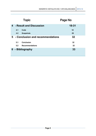KENDRIYA VIDYALAYA NO.1 AFS KALAIKUNDA

Topic

Page No

4 - Result and Discussion

18-31

4.1

Code

18

4.2

Snapshots

29

5 - Conclusion and recommendations

32

5.1

Conclusion

32

5.2

Recommendations

32

6 – Bibliography

33

Page 5

2013-14

 