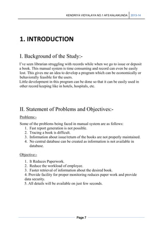 KENDRIYA VIDYALAYA NO.1 AFS KALAIKUNDA

2013-14

1. INTRODUCTION
I. Background of the Study:I’ve seen librarian struggling with records while when we go to issue or deposit
a book. This manual system is time consuming and record can even be easily
lost. This gives me an idea to develop a program which can be economically or
behaviorally feasible for the users.
Little development in this program can be done so that it can be easily used in
other record keeping like in hotels, hospitals, etc.

II. Statement of Problems and Objectives:Problems:Some of the problems being faced in manual system are as follows:
1. Fast report generation is not possible.
2. Tracing a book is difficult.
3. Information about issue/return of the books are not properly maintained.
4. No central database can be created as information is not available in
database.
Objective:1. It Reduces Paperwork.
2. Reduce the workload of employee.
3. Faster retrieval of information about the desired book.
4. Provide facility for proper monitoring reduces paper work and provide
data security.
5. All details will be available on just few seconds.

Page 7

 