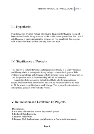 KENDRIYA VIDYALAYA NO.1 AFS KALAIKUNDA

2013-14

III. Hypothesis:I’ve started this program with an objective to develop it for keeping record of
books for student in library with ten books can be issued per student. But I was f
ailed because it makes program too complex so I’ve developed this program
with a limitation that a student can only issue one book.

IV. Significance of Project:This Project is suitable for small and medium size library. It is use by librarian
and library admin to manage the library using a computerized system. This
system was developed and designed to help librarian record every transaction so
that the problem such as record missing will not be happened.
A centralized storage system behind it will help a lot for maintaining a
record. Modification on the available data will be easier and there is no need
to fill the whole record for just a small change. This proposed system is more
efficient and quick in order to find a record .

V. Delimitation and Limitation Of Project:Delimitation:1.It is more efficient than present day manual system.
2. Reduced Data Insecurity.
3.Reduces Paper Work.
4.Reduces Work load and need much less time to find a particular record.
Page 8

 