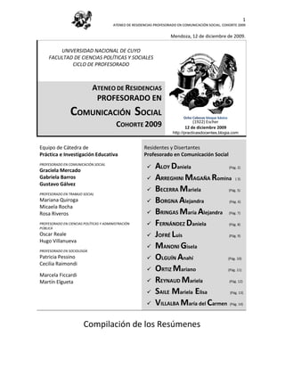 1
                                        ATENEO DE RESIDENCIAS PROFESORADO EN COMUNICACIÓN SOCIAL. COHORTE 2009


                                                                      Mendoza, 12 de diciembre de 2009.

         UNIVERSIDAD NACIONAL DE CUYO
     FACULTAD DE CIENCIAS POLÍTICAS Y SOCIALES
             CICLO DE PROFESORADO



                             ATENEO DE RESIDENCIAS
                              PROFESORADO EN
                 COMUNICACIÓN SOCIAL                                         Ocho Cabezas bloque básico
                                                                                 (1922) Escher
                                          COHORTE 2009                       12 de(1922). Escher 2009
                                                                                   diciembre
                                                                       http://practicasdocentes.blogia.com


Equipo de Cátedra de                                    Residentes y Disertantes
Práctica e Investigación Educativa                      Profesorado en Comunicación Social
PROFESORADO EN COMUNICACIÓN SOCIAL
Graciela Mercado
                                                             ALOY Daniela              (Pág. 2)

Gabriela Barros                                              ARREGHINI MAGAÑA Romina ( 3)
Gustavo Gálvez
PROFESORADO EN TRABAJO SOCIAL
                                                             BECERRA Mariela           (Pág. 5)

Mariana Quiroga                                              BORGNA Alejandra          (Pág. 6)
Micaela Rocha
Rosa Riveros                                                 BRINGAS María Alejandra (Pág. 7)
PROFESORADO EN CIENCIAS POLÍTICAS Y ADMINISTRACIÓN
PÚBLICA
                                                             FERNÁNDEZ Daniela         (Pág. 8)

Oscar Reale                                                  JOFRÉ Luis                (Pág. 9)
Hugo Villanueva
PROFESORADO EN SOCIOLOGÍA
                                                             MANONI Gisela
Patricia Pessino                                             OLGUÍN Anahí             (Pág. 10)
Cecilia Raimondi
                                                             ORTIZ Mariano            (Pág. 11)
Marcela Ficcardi
Martín Elgueta                                               REYNAUD Mariela           (Pág. 12)


                                                             SAILE Mariela Elisa        (Pág. 13)


                                                             VILLALBA María del Carmen (Pág. 14)

                        Compilación de los Resúmenes
 