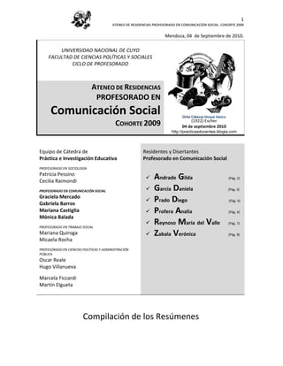 1
                                        ATENEO DE RESIDENCIAS PROFESORADO EN COMUNICACIÓN SOCIAL. COHORTE 2009


                                                                    Mendoza, 04 de Septiembre de 2010.

         UNIVERSIDAD NACIONAL DE CUYO
     FACULTAD DE CIENCIAS POLÍTICAS Y SOCIALES
             CICLO DE PROFESORADO



                             ATENEO DE RESIDENCIAS
                              PROFESORADO EN
      Comunicación Social                                                    Ocho Cabezas bloque básico
                                                                                 (1922) Escher
                                          COHORTE 2009                       04 de (1922). Escher 2010
                                                                                   septiembre
                                                                       http://practicasdocentes.blogia.com



Equipo de Cátedra de                                    Residentes y Disertantes
Práctica e Investigación Educativa                      Profesorado en Comunicación Social
PROFESORADO EN SOCIOLOGÍA
Patricia Pessino
Cecilia Raimondi
                                                             Andrade Gilda                               (Pág. 2)


PROFESORADO EN COMUNICACIÓN SOCIAL                           García Daniela                              (Pág. 3)

Graciela Mercado
Gabriela Barros
                                                             Prado Diego                                 (Pág. 4)

Mariana Castiglia                                            Profera Analía                              (Pág. 6)
Mónica Balada
PROFESORADO EN TRABAJO SOCIAL
                                                             Reynoso María del Valle                     (Pág. 7)

Mariana Quiroga                                              Zabala Verónica                             (Pág. 8)
Micaela Rocha
PROFESORADO EN CIENCIAS POLÍTICAS Y ADMINISTRACIÓN
PÚBLICA
Oscar Reale
Hugo Villanueva

Marcela Ficcardi
Martín Elgueta




                        Compilación de los Resúmenes
 