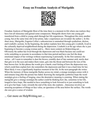 Essay on Freudian Analysis of Marigolds
Freudian Analysis of Marigolds Most of the time there is a moment in life where one realizes they
have lost all innocence and gained some compassion. Marigolds shows how one young girl
transferred from a child to young adult through her life experiences. Throughout this story another
young, but at the same time old in her prime, lady s experiences are revealed: the author s. In this
short story, Marigolds, Eugenia Collier s subconscious is unmasked through symbolism, diction,
and Lizabeth s actions. In the beginning, the author explains how this young girl, Lizabeth, lived in
the culturally deprived neighborhood during the depression. Lizabeth is at the age where she is just
beginning to become a young woman and is... Show more content on Helpwriting.net ...
Obviously the author has lived through the depression and was black because one could not
write something so accurate in accordance to that time period and have one feel the deep
emotional impact of her writings without experiencing it personally. In the first sentence she
writes ...all I seem to remember is dust the brown, crumbly dust of late summer arid, sterile dust
that gets in to the eyes and makes them water, gets into the throat and between the toes of the
bare brown feet. In this phrase the words give a harsh, cruel feeling of how the depression was,
which could then explain how she remembers the depression and that it was a hard time for her.
Most likely it was a significantly hopeless moment in her life. In the next paragraph she writes
When the memory of those marigolds flashes across my mind, a strange nostalgia comes with it
and remains long after the picture has faded. Knowing the marigolds symbolize hope the word
nostalgia gives a feeling of longing, since the denotative meaning is yearning. When stating the
marigolds give a strange nostalgia the author could be thinking how she, sometime in her life,
longed to have hope. She needed to have something to look forward to or just something to look
at to give her hope. Later, towards the end of the story she explains ...Innocence involves an
unseeing acceptance of things at face value, an ignorance of the area below the surface. The words
she uses give a sense of wisdom
... Get more on HelpWriting.net ...
 