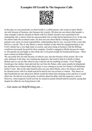 Examples Of Gerald In The Inspector Calls
In this play we can notoriously see that Gerald is a selfish person, who wants to marry Sheila
not only because of business, also because she is pretty. He does not care about other people; a
clear example is that he cheated on Sheila with Eva Smith. Gerald is not committed to his
relationship, this is shown when he unsuccessfully tries to hide that he had known Eva. In the end,
his efforts make the revelation ruder. He does not care about Sheila s feelings and he has not
gained a new sense of social responsibility, understanding that he, too, was part of the events that
led Eva s suicide. This is why Sheila is unsure whether to take back the engagementring or not.
Croft s family has a very high status in society, and since being in business with the Birlings
would not necessarily be good for their company, Gerald is engaged to Sheila because he wants
to. His parents are not happy as they think she is not good enough for Gerald and because... Show
more content on Helpwriting.net ...
We can justify this not only because of what he says, but also because of his actions. He is the
only character in the play, not counting the Inspector, that tried to help Eva Smith or Daisy
Renton and we can see this when he says I did not ask for anything in return . Even Though
Gerald gave her shelter, food and took her out from the Palace, after some months he abandoned
her and their love relation broke Daisy knew it was coming to an end. So I broke it off definitely
before I went . But on the other hand he does not care about Sheila, who is his fiancee and who
he cheated on her with Eva Smith and all he had for her was at least it s honest . This shows us
that Gerald did not care about how Sheila would feel about him cheating on her and how it would
affect her. He did not even feel guilty or told her about his affair until the inspector s arrival.
However, when Inspector Goole arrived, he wanted to justify himself and his acted by saying that
despite his affair he was being honest with
... Get more on HelpWriting.net ...
 