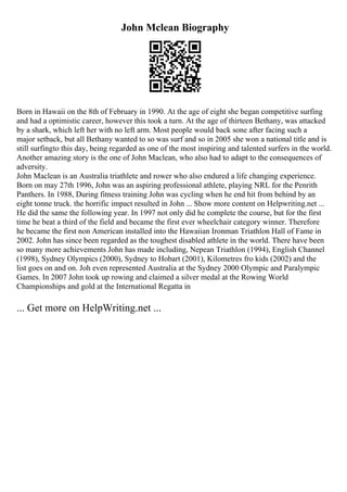 John Mclean Biography
Born in Hawaii on the 8th of February in 1990. At the age of eight she began competitive surfing
and had a optimistic career, however this took a turn. At the age of thirteen Bethany, was attacked
by a shark, which left her with no left arm. Most people would back sone after facing such a
major setback, but all Bethany wanted to so was surf and so in 2005 she won a national title and is
still surfingto this day, being regarded as one of the most inspiring and talented surfers in the world.
Another amazing story is the one of John Maclean, who also had to adapt to the consequences of
adversity.
John Maclean is an Australia triathlete and rower who also endured a life changing experience.
Born on may 27th 1996, John was an aspiring professional athlete, playing NRL for the Penrith
Panthers. In 1988, During fitness training John was cycling when he end hit from behind by an
eight tonne truck. the horrific impact resulted in John ... Show more content on Helpwriting.net ...
He did the same the following year. In 1997 not only did he complete the course, but for the first
time he beat a third of the field and became the first ever wheelchair category winner. Therefore
he became the first non American installed into the Hawaiian Ironman Triathlon Hall of Fame in
2002. John has since been regarded as the toughest disabled athlete in the world. There have been
so many more achievements John has made including, Nepean Triathlon (1994), English Channel
(1998), Sydney Olympics (2000), Sydney to Hobart (2001), Kilometres fro kids (2002) and the
list goes on and on. Joh even represented Australia at the Sydney 2000 Olympic and Paralympic
Games. In 2007 John took up rowing and claimed a silver medal at the Rowing World
Championships and gold at the International Regatta in
... Get more on HelpWriting.net ...
 