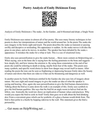 Poetry Analysis of Emily Dickinson Essay
Analysis of Emily Dickinson s The snake , In the Garden , and It bloomed and dropt, a Single Noon
.
Emily Dickinson uses nature in almost all of her poetry. She uses many literary techniques in her
poems to show her interpretations of nature and the world around her. In the poem The snake she
uses imagery in the forms sight and touch. The poem describes the snake as transient or passing
swiftly and deceptive or misleading. His appearance is sudden. As the snake moves it divides the
grass in one place, and as he moves, in another. The speaker has been deluded by the snake s
appearance. It mistakes the snake for a whip or lash. This is a use of situational irony.
Emily also uses personification to give the snake human ... Show more content on Helpwriting.net ...
When saying, zero at the bone she is saying how the feeling penetrates to the bone and suggests
how deeply felt, and how intense the emotion is. By using these connotation at the end of her
poem she could be referring to death or dying, maybe from fear of the snake. This poem uses
many symbols, and specific word choice to show how danger may reveal itself in nature. After
reading the poem the tone can be seen as frightening or depressing because Emily takes the beauty
of nature and shows that there are sides to it that can be threatening and dangerous as well.
In another poem by Emily Dickinson entitled In the Garden she also uses lots of imagery about
nature. She uses sight and sound imagery to give the reader an idea of what the speaker is
seeing and hearing. Also, again she uses personification to give the bird human characteristics.
Talking about the bird as it came down the walk is an example of this. Emily uses symbols to
give the bird human qualities. She says that the bird bit an angle worm in halves/And ate the
fellow, raw. Ironically the word raw shows an implication of human values and practices. Why
would you expect the bird to cook its food? Emily then goes on to talk about the bird drinking
dew From a convenient grass which can be symbolic of a glass a human would drink from. The
bird is then polite to a beetle by hopping sidewise to the wall. This statement gives the bird a
personality,
... Get more on HelpWriting.net ...
 