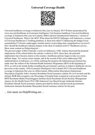 Universal Coverage Health
Universal healthcare coverage in Indonesia One year on January 2015 Written and produced by
www.eiu.com/healthcare an Economist Intelligence Unit business healthcare Universal healthcare
coverage in Indonesia One year on Contents Abbreviations5 Introduction6 Indonesia s version of
Universal Healthcare: What is the JKN? What about the KIS?8 Challenges with Indonesia s version
of Universal Healthcare12 Teething problems A short term affair?12 Balancing the budget Fiscal
sustainability13 Chronic undersupply Another barrier to providing truly comprehensive services15
How should the healthcare industry prepare in the short to medium term?17 Healthcare service...
Show more content on Helpwriting.net ...
The previous paper within Clearstate s series on Indonesia s UHC scheme discussed the potential
implications of the reform before the scheme s rollout in 2014. Since then, the potential
implications have become clearer as the country s healthcare policies began to take on a more
definite shape. Yet various issues remain, and in the second of this series addressing UHC
implementation in Indonesia, we will be outlining the progress the Indonesian government has
made since the rollout of the National Health Insurance Programme (JKN) at the beginning of
2014, as well as the trends further moulding the government s policies to improve healthcare service
provision in the country. 4The Economist Intelligence Unit Limited 2015 Universal healthcare
coverage in Indonesia One year on Abbreviations Abbreviation Description (Indonesian)
Description (English) Askes Asuransi Kesehatan Social insurance scheme for civil servants and the
military BOR Bed occupancy rate Percentage of hospital beds occupied at a given point of time
BPJS Kesehatan Badan Penyelenggara Jaminan Sosial Kesehatan Social Security Management
Agency for the Health Sector INA CBG Indonesia Case Based Groups Jamkesda Jaminan
Kesehatan Daerah Social insurance scheme provided by district and provincial governments
Jamkesmas Jaminan Kesehatan Masyarakat Social insurance scheme for the poor
... Get more on HelpWriting.net ...
 