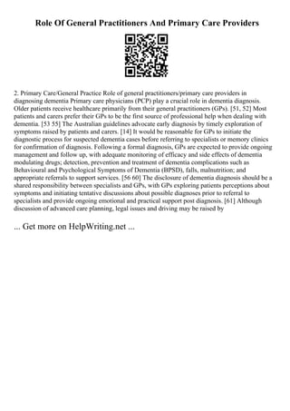 Role Of General Practitioners And Primary Care Providers
2. Primary Care/General Practice Role of general practitioners/primary care providers in
diagnosing dementia Primary care physicians (PCP) play a crucial role in dementia diagnosis.
Older patients receive healthcare primarily from their general practitioners (GPs). [51, 52] Most
patients and carers prefer their GPs to be the first source of professional help when dealing with
dementia. [53 55] The Australian guidelines advocate early diagnosis by timely exploration of
symptoms raised by patients and carers. [14] It would be reasonable for GPs to initiate the
diagnostic process for suspected dementia cases before referring to specialists or memory clinics
for confirmation of diagnosis. Following a formal diagnosis, GPs are expected to provide ongoing
management and follow up, with adequate monitoring of efficacy and side effects of dementia
modulating drugs; detection, prevention and treatment of dementia complications such as
Behavioural and Psychological Symptoms of Dementia (BPSD), falls, malnutrition; and
appropriate referrals to support services. [56 60] The disclosure of dementia diagnosis should be a
shared responsibility between specialists and GPs, with GPs exploring patients perceptions about
symptoms and initiating tentative discussions about possible diagnoses prior to referral to
specialists and provide ongoing emotional and practical support post diagnosis. [61] Although
discussion of advanced care planning, legal issues and driving may be raised by
... Get more on HelpWriting.net ...
 