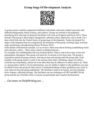 Group Stage Of Development Analysis
A group session could be composed of different individuals with same related issues but with
different backgrounds, belief systems, and cultures. Groups are formed or developed by
identifying first what type of group the facilitator will work on (Capuzzi and Gross 2011). These
include if the group is about anger management, substance abuse, depression, and so forth. Let s
take a brief look into the Tucker theory of group stage of development. Tucker developed five
stages of development that are composed by the formation of the group, storming stage, norming
stage, performing, and adjourning (Porter Wimmer 2012).
Some details of theoretical concepts. Let us review a little more about forming (establishing norms
and cohesion), which ... Show more content on Helpwriting.net ...
For example, the confidentiality that was mention before, what is said in here stays in here the
participation Attendance This group will meet for 16 session of two hour each. The group is
expected to attend all group sessions, arriving on time and staying until the group ends. Each
member of the group needs to come to the session clean sober. Including, respect for others,
avoid the use of profanity, and do not wear attire that may be offensive to others and so on. There
is a group policy which is, If you demonstrate, you are unable to adhere to the guidelines you may
be asked to leave the group for that session. Continued breaking of these guidelines may result in
your removal from the group indefinitely. The facilitator needs to be honest, provide empathy,
active listener, reflecting feelings. The facilitator can use techniques of CBT and RBT for the
group and the use of boards where everyone can participate and visualize dysfunctional
... Get more on HelpWriting.net ...
 