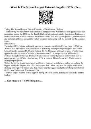 What Is The Second Largest External Supplier Of Textiles...
Turkey The Second Largest External Supplier of Textiles and Clothing
The following business report will summarise and review the World textile and apparel trade and
production trends: the EU from the Textile Outlook International article, focusing on Turkey as a
country of interest when it comes to international trade. This will explore political, environmental
and commercial forces apparent to Turkey s success concluding with the outlook for the countries
future.
Introduction
The value of EU clothing and textile exports to countries outside the EU has risen 13.3% from
2010 to 2011 which hints that global trade is increasing and expanding during this time frame.
Sales of textiles increased 8.3% and clothing 19.4%. However, although in terms of value trade
appeared to rise, in terms of volume exports decreased 0.3% and production within the EU
declined throughout the year. EU imports also showed similar figures as imports from non EU
countries were up 9.8% in value but only 0.5% in volume. This reflected a 13.7% increase in
average export prices.
Within the EU the largest exporter of textiles was Germany with Italy as a close second and the
biggest market for imports was USA, Turkey and then China. Italy was the largest exporter of
clothing followed by Germany and then France and the biggest market for clothing imports from
the EU was Switzerland, Russia and USA.
The EU s largest external textile supplier during 2011 was China, Turkey and then India and the
leading
... Get more on HelpWriting.net ...
 