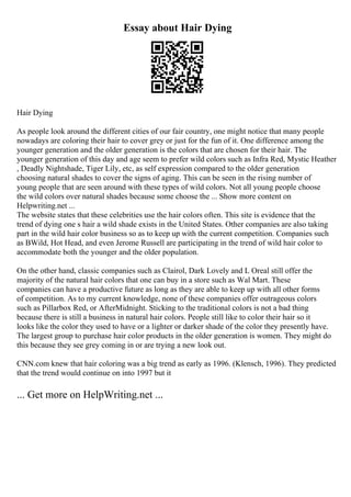 Essay about Hair Dying
Hair Dying
As people look around the different cities of our fair country, one might notice that many people
nowadays are coloring their hair to cover grey or just for the fun of it. One difference among the
younger generation and the older generation is the colors that are chosen for their hair. The
younger generation of this day and age seem to prefer wild colors such as Infra Red, Mystic Heather
, Deadly Nightshade, Tiger Lily, etc, as self expression compared to the older generation
choosing natural shades to cover the signs of aging. This can be seen in the rising number of
young people that are seen around with these types of wild colors. Not all young people choose
the wild colors over natural shades because some choose the ... Show more content on
Helpwriting.net ...
The website states that these celebrities use the hair colors often. This site is evidence that the
trend of dying one s hair a wild shade exists in the United States. Other companies are also taking
part in the wild hair color business so as to keep up with the current competition. Companies such
as BWild, Hot Head, and even Jerome Russell are participating in the trend of wild hair color to
accommodate both the younger and the older population.
On the other hand, classic companies such as Clairol, Dark Lovely and L Oreal still offer the
majority of the natural hair colors that one can buy in a store such as Wal Mart. These
companies can have a productive future as long as they are able to keep up with all other forms
of competition. As to my current knowledge, none of these companies offer outrageous colors
such as Pillarbox Red, or AfterMidnight. Sticking to the traditional colors is not a bad thing
because there is still a business in natural hair colors. People still like to color their hair so it
looks like the color they used to have or a lighter or darker shade of the color they presently have.
The largest group to purchase hair color products in the older generation is women. They might do
this because they see grey coming in or are trying a new look out.
CNN.com knew that hair coloring was a big trend as early as 1996. (Klensch, 1996). They predicted
that the trend would continue on into 1997 but it
... Get more on HelpWriting.net ...
 