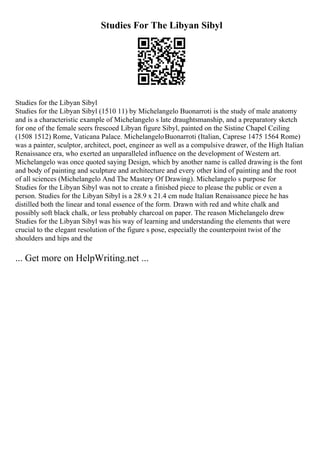 Studies For The Libyan Sibyl
Studies for the Libyan Sibyl
Studies for the Libyan Sibyl (1510 11) by Michelangelo Buonarroti is the study of male anatomy
and is a characteristic example of Michelangelo s late draughtsmanship, and a preparatory sketch
for one of the female seers frescoed Libyan figure Sibyl, painted on the Sistine Chapel Ceiling
(1508 1512) Rome, Vaticana Palace. MichelangeloBuonarroti (Italian, Caprese 1475 1564 Rome)
was a painter, sculptor, architect, poet, engineer as well as a compulsive drawer, of the High Italian
Renaissance era, who exerted an unparalleled influence on the development of Western art.
Michelangelo was once quoted saying Design, which by another name is called drawing is the font
and body of painting and sculpture and architecture and every other kind of painting and the root
of all sciences (Michelangelo And The Mastery Of Drawing). Michelangelo s purpose for
Studies for the Libyan Sibyl was not to create a finished piece to please the public or even a
person. Studies for the Libyan Sibyl is a 28.9 x 21.4 cm nude Italian Renaissance piece he has
distilled both the linear and tonal essence of the form. Drawn with red and white chalk and
possibly soft black chalk, or less probably charcoal on paper. The reason Michelangelo drew
Studies for the Libyan Sibyl was his way of learning and understanding the elements that were
crucial to the elegant resolution of the figure s pose, especially the counterpoint twist of the
shoulders and hips and the
... Get more on HelpWriting.net ...
 