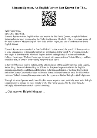 Edmund Spenser, An English Writer Best Known For The...
INTRODUCTION
EDMUND SPENCER
Edmund Spenser was an English writer best known for The Faerie Queene, an epic ballad and
fantastical moral story commending the Tudor tradition and Elizabeth I. He is perceived as one of
the head experts of Modern English verse in its earliest stages, and one of the best artists in the
English dialect.
Edmund Spenser was conceived in East Smithfield, London around the year 1552 however there
is some vagueness as to the careful date of his introduction to the world. As a young person, he
was taught in London at the Merchant Taylors School and registered as a sizar at Pembroke
College, Cambridge. While at Cambridge he turned into a companion of Gabriel Harvey, and later
counseled him, in spite of their varying perspectives on verse.
In July 1580 Spenser went to Ireland, in the administration of the recently selected Lord Deputy,
Arthur Gray, fourteenth Baron Gray de Wilton. At that point he presented with the English
strengths amid the Second Desmond Rebellion. After the annihilation of the local Irish he took
arrives in County Cork that had been reallocated in the Munster Plantation amid the Elizabethan
victory of Ireland. Among his acquaintances in the region was Walter Raleigh, a kindred pioneer.
Through his verse Spenser would have liked to secure a spot at court, which he went by in Raleigh
s organization to convey his most popular work, The Faerie Queene. On the other hand, he
strikingly alienated the monarch s central secretary,
... Get more on HelpWriting.net ...
 