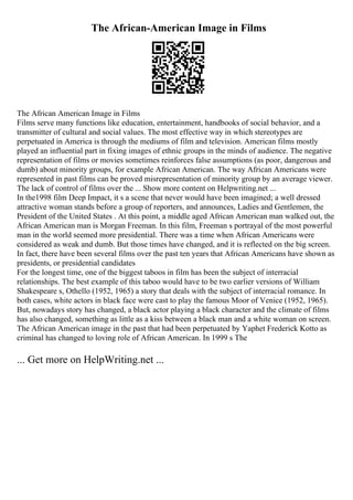 The African-American Image in Films
The African American Image in Films
Films serve many functions like education, entertainment, handbooks of social behavior, and a
transmitter of cultural and social values. The most effective way in which stereotypes are
perpetuated in America is through the mediums of film and television. American films mostly
played an influential part in fixing images of ethnic groups in the minds of audience. The negative
representation of films or movies sometimes reinforces false assumptions (as poor, dangerous and
dumb) about minority groups, for example African American. The way African Americans were
represented in past films can be proved misrepresentation of minority group by an average viewer.
The lack of control of films over the ... Show more content on Helpwriting.net ...
In the1998 film Deep Impact, it s a scene that never would have been imagined; a well dressed
attractive woman stands before a group of reporters, and announces, Ladies and Gentlemen, the
President of the United States . At this point, a middle aged African American man walked out, the
African American man is Morgan Freeman. In this film, Freeman s portrayal of the most powerful
man in the world seemed more presidential. There was a time when African Americans were
considered as weak and dumb. But those times have changed, and it is reflected on the big screen.
In fact, there have been several films over the past ten years that African Americans have shown as
presidents, or presidential candidates
For the longest time, one of the biggest taboos in film has been the subject of interracial
relationships. The best example of this taboo would have to be two earlier versions of William
Shakespeare s, Othello (1952, 1965) a story that deals with the subject of interracial romance. In
both cases, white actors in black face were cast to play the famous Moor of Venice (1952, 1965).
But, nowadays story has changed, a black actor playing a black character and the climate of films
has also changed, something as little as a kiss between a black man and a white woman on screen.
The African American image in the past that had been perpetuated by Yaphet Frederick Kotto as
criminal has changed to loving role of African American. In 1999 s The
... Get more on HelpWriting.net ...
 