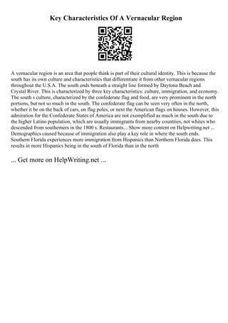 Key Characteristics Of A Vernacular Region
A vernacular region is an area that people think is part of their cultural identity. This is because the
south has its own culture and characteristics that differentiate it from other vernacular regions
throughout the U.S.A. The south ends beneath a straight line formed by Daytona Beach and
Crystal River. This is characterized by three key characteristics: culture, immigration, and economy.
The south s culture, characterized by the confederate flag and food, are very prominent in the north
portions, but not so much in the south. The confederate flag can be seen very often in the north,
whether it be on the back of cars, on flag poles, or next the American flags on houses. However, this
admiration for the Confederate States of America are not exemplified as much in the south due to
the higher Latino population, which are usually immigrants from nearby countries, not whites who
descended from southerners in the 1800 s. Restaurants... Show more content on Helpwriting.net ...
Demographics caused because of immigration also play a key role in where the south ends.
Southern Florida experiences more immigration from Hispanics than Northern Florida does. This
results in more Hispanics being in the south of Florida than in the north
... Get more on HelpWriting.net ...
 