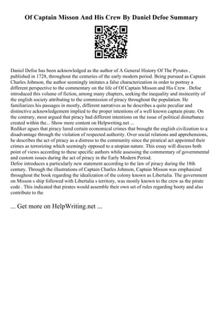 Of Captain Misson And His Crew By Daniel Defoe Summary
Daniel Defoe has been acknowledged as the author of A General History Of The Pyrates ,
published in 1728, throughout the centuries of the early modern period. Being pursued as Captain
Charles Johnson, the author seemingly imitates a false characterization in order to portray a
different perspective to the commentary on the life of Of Captain Misson and His Crew . Defoe
introduced this volume of fiction, among many chapters, seeking the inequality and insincerity of
the english society attributing to the commission of piracy throughout the population. He
familiarizes his passages in mostly, different narratives as he describes a quite peculiar and
distinctive acknowledgement implied to the proper intentions of a well known captain pirate. On
the contrary, most argued that piracy had different intentions on the issue of political disturbance
created within the... Show more content on Helpwriting.net ...
Rediker agues that piracy lured certain economical crimes that brought the english civilization to a
disadvantage through the violation of respected authority. Over social relations and apprehensions,
he describes the act of piracy as a distress to the community since the piratical act appointed their
crimes as terrorizing which seemingly opposed to a utopian nature. This essay will discuss both
point of views according to these specific authors while assessing the commentary of governmental
and custom issues during the act of piracy in the Early Modern Period.
Defoe introduces a particularly new statement according to the law of piracy during the 18th
century. Through the illustrations of Captain Charles Johnson, Captain Misson was emphasized
throughout the book regarding the idealization of the colony known as Libertalia. The government
on Misson s ship followed with Libertalia s territory, was mostly known to the crew as the pirate
code . This indicated that pirates would assemble their own set of rules regarding booty and also
contribute to the
... Get more on HelpWriting.net ...
 