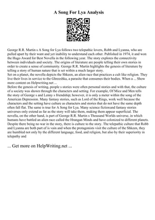 A Song For Lya Analysis
George R.R. Martin s A Song for Lya follows two telepathic lovers, Robb and Lyanna, who are
pulled apart by their want and yet inability to understand each other. Published in 1974, it and won
the Hugo Award for Best Novella in the following year. The story explores the connectivity
between individuals and society. The origins of literature are people telling their own stories in
order to create a sense of community. George R.R. Martin highlights the genesis of literature by
telling a story of human nature that is set within a much larger story.
Set on a planet, the novella depicts the Shkeen, an alien race that practices a cult like religion. They
live their lives in service to the Ghreeshka, a parasite that consumes their bodies. When a ... Show
more content on Helpwriting.net ...
Before the genesis of writing, people s stories were often personal stories and with that, the culture
of a society was shown through the characters and setting. For example, Of Mice and Men tells
the story of George s and Lenny s friendship; however, it is only a meter within the song of the
American Depression. Many fantasy stories, such as Lord of the Rings, work well because the
characters and the setting have culture as characters and stories that do not have the same depth
often fall flat. The same is true for A Song for Lya. Many science fictionand fantasy stories
universes only extend as far as the story will take them, making them appear superficial. The
novella, on the other hand, is part of George R.R. Martin s Thousand Worlds universe, in which
humans have battled an alien race called the Hrangan Minds and have colonized to different planets.
Despite there being no war in the story, there is culture to the story. The telepathic culture that Robb
and Lyanna are both part of is vain and when the protagonists visit the culture of the Shkeen, they
are humbled not only by the different language, food, and religion, but also by their superiority in
telepathy and
... Get more on HelpWriting.net ...
 