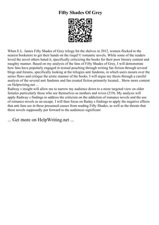Fifty Shades Of Grey
When E.L. James Fifty Shades of Grey trilogy hit the shelves in 2012, women flocked to the
nearest bookstore to get their hands on the risquГ© romantic novels. While some of the readers
loved the novel others hated it, specifically criticizing the books for their poor literary content and
naughty manner. Based on my analysis of the fans of Fifty Shades of Grey, I will demonstrate
how fans have popularly engaged in textual poaching through writing fan fiction through several
blogs and forums, specifically looking at the trilogies anti fandoms, in which users mourn over the
series flaws and critique the erotic manner of the books. I will argue my thesis through a careful
analysis of the several anti fandoms and fan created fiction primarily located... Show more content
on Helpwriting.net ...
Radway s insight will allow me to narrow my audience down to a more targeted view on older
females particularly those who see themselves as mothers and wives (219). My analysis will
apply Radway s findings to address the criticism on the addiction of romance novels and the use
of romance novels as an escape. I will then focus on Raday s findings to apply the negative effects
that anti fans see in these presumed causes from reading Fifty Shades, as well as the threats that
these novels supposedly put forward to the audiences significant
... Get more on HelpWriting.net ...
 