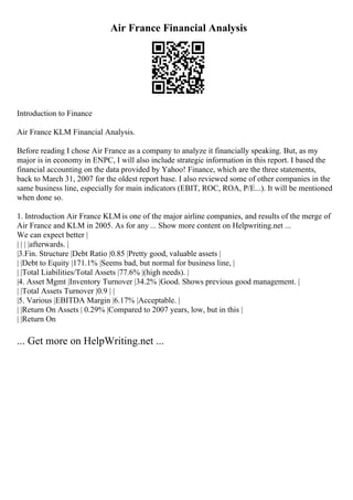 Air France Financial Analysis
Introduction to Finance
Air France KLM Financial Analysis.
Before reading I chose Air France as a company to analyze it financially speaking. But, as my
major is in economy in ENPC, I will also include strategic information in this report. I based the
financial accounting on the data provided by Yahoo! Finance, which are the three statements,
back to March 31, 2007 for the oldest report base. I also reviewed some of other companies in the
same business line, especially for main indicators (EBIT, ROC, ROA, P/E...). It will be mentioned
when done so.
1. Introduction Air France KLM is one of the major airline companies, and results of the merge of
Air France and KLM in 2005. As for any ... Show more content on Helpwriting.net ...
We can expect better |
| | | |afterwards. |
|3.Fin. Structure |Debt Ratio |0.85 |Pretty good, valuable assets |
| |Debt to Equity |171.1% |Seems bad, but normal for business line, |
| |Total Liabilities/Total Assets |77.6% |(high needs). |
|4. Asset Mgmt |Inventory Turnover |34.2% |Good. Shows previous good management. |
| |Total Assets Turnover |0.9 | |
|5. Various |EBITDA Margin |6.17% |Acceptable. |
| |Return On Assets | 0.29% |Compared to 2007 years, low, but in this |
| |Return On
... Get more on HelpWriting.net ...
 
