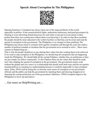 Speech About Corruption In The Philippines
Opening Sentences: Corruption has always been one of the major problems of the world
especially in politics. It has caused political fights, undermines democracy and good governance by
flouting or even subverting formal processes for each other or just put in every penny in their
pocket from their own countrymen without them even knowing it. In order to stop these incidents
the people should be more educated in the world of politics so that they can be aware and stop the
spread of corruption in the government. The Philippines is no stranger to these problems The
Philippines has always been in constant strife against corruption and through the years has made a
number of political scandals or incidents that the government never seemed to solve... Show more
content on Helpwriting.net ...
That is why the people should act as one sharing their values but also wanting them to be achieved.
If we want to stop corruption in the Philippines, we should stop all corruptions that are happening
inside the Philippines. We should fight all the corrupt Filipinos, whether they are politicians or they
are just simply our fellow countrymen. To the Filipinos these are the values that should be made
real. Like stopping the spread of corruption in the government. The government cannot work
without the people and vice versa it is a relationship that should work both ways and the two parties
meeting halfway or reaching in a understanding because it would be impossible to stop corruption
alone. (John, 2010) And by doing this we become more aware of corruption in our government
officials and the public can help the government by reporting them and showing disapproval or
shunning the corrupt politicians out of the government. (Martinez, 1999) Corruption deprives the
Philippines to move up and achieve
... Get more on HelpWriting.net ...
 